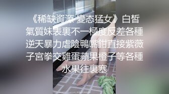 《稀缺資源 變态猛女》白皙氣質妹表裏不一極度反差各種逆天暴力虐陰鴨嘴鉗直接紫薇子宮拳交雞蛋蘋果橙子等各種水果往裏塞