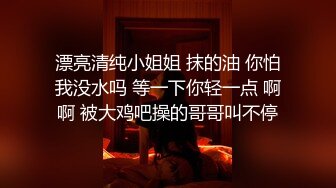 漂亮清纯小姐姐 抹的油 你怕我没水吗 等一下你轻一点 啊啊 被大鸡吧操的哥哥叫不停