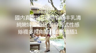 國內真實咪J-怪咖套路丰乳清純嫩妹至酒店,套穿各式性感絲襪多視角擺拍隨意抽插1