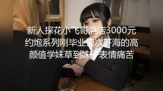 新人探花小飞哥酒店3000元约炮系列刚毕业初次下海的高颜值学妹草到妹子表情痛苦