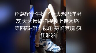 淫荡留学生找了个大鸡巴洋男友 天天操逼拍视频上传网络 第四部-第一视角 身临其境 疯狂啪啪