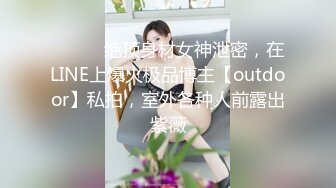 ⚫️⚫️绝顶身材女神泄密，在LINE上爆火极品博主【outdoor】私拍，室外各种人前露出紫薇