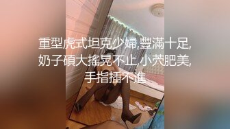 重型虎式坦克少婦,豐滿十足,奶子碩大搖晃不止,小茓肥美,手指插不進