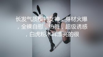 长发气质模特女神，身材火爆，全裸自慰，热舞，超级诱惑，白虎粉木耳漂亮的很