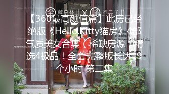 【360最高颜值篇】此房已经绝版《Hello.Kitty猫房》4部气质美女合集（稀缺房源）精选4极品！全套完整版长达19个小时 第二集