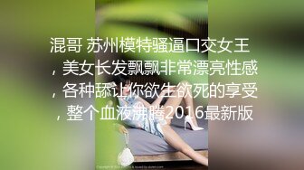 混哥 苏州模特骚逼口交女王 ，美女长发飘飘非常漂亮性感，各种舔让你欲生欲死的享受，整个血液沸腾2016最新版