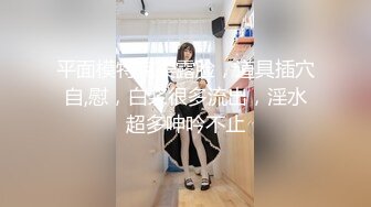 平面模特完美露脸，道具插穴自,慰，白浆很多流出，淫水超多呻吟不止