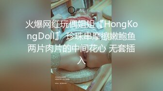 火爆网红玩偶姐姐『HongKongDoll』 珍珠串摩擦嫩鲍鱼两片肉片的中间花心 无套插入