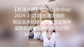 【新速片遞】&nbsp;&nbsp; 2024-2-21流出酒店偷拍❤️极品苗条长腿女友被男友各种姿势轮番糟蹋呻吟给力[299MB/MP4/38:53]