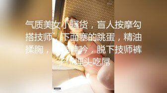 气质美女小骚货，盲人按摩勾搭技师，下面塞的跳蛋，精油揉胸，娇喘呻吟，脱下技师裤子，埋头吃屌