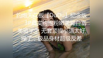 约炮天花板『DuDu』纪念版❤️3P真实约炮粉嫩美臀白富美留学生 无套顶操小逼太好操了，极品身材超级反差