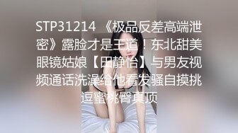 STP31214 《极品反差高端泄密》露脸才是王道！东北甜美眼镜姑娘【田静怡】与男友视频通话洗澡给他看发骚自摸挑逗蜜桃臀真顶