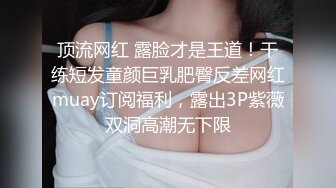 顶流网红 露脸才是王道！干练短发童颜巨乳肥臀反差网红muay订阅福利，露出3P紫薇双洞高潮无下限