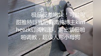 ⚫️⚫️极品反差嫩妹！可盐可甜推特巨乳肥臀清纯博主kimheezk订阅视图，露出紫薇啪啪调教，超级人形小母狗