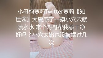 小母狗萝莉Twitter萝莉〖知世酱〗太敏感了一摸小穴穴就喷水水 来个哥哥帮我舔干净好吗？小穴太嫩也没被操过几次