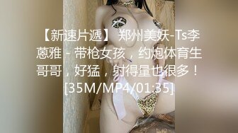 【新速片遞】 郑州美妖-Ts李蒽雅 - 带枪女孩，约炮体育生哥哥，好猛，射得量也很多！[35M/MP4/01:35]