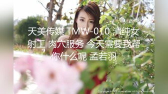 天美传媒 TMW-010 清纯女射工 肉穴服务 今天需要我帮你什么呢 孟若羽