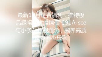 最新10月付费福利，推特极品绿帽，性瘾情侣【91A-sce与小条】长视频⑦，圈养高质量萝莉小母狗