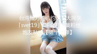 ✨台湾强力桩机约炮王大屌侠「svet19」OF公开募集粉丝炮友私拍【第十六弹】