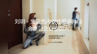 刘玥 - 宝蓝色内衣性爱多片段合集口交自慰后入