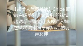 【超美人气反差婊】Chloe 调教白虎美乳淫奴母狗 丝袜情趣诱惑淫臀蜜鲍 大屌后入肆虐嫩穴 高潮宫挛颤抖 尽情玩弄女神