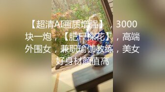 【超清AI画质增强】，3000块一炮，【肥尸探花】，高端外围女，兼职瑜伽教练，美女好身材颜值高