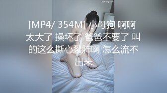 [MP4/ 354M] 小母狗 啊啊 太大了 操坏了 爸爸不要了 叫的这么撕心裂肺啊 怎么流不出来