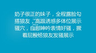 奶子很正的妹子，全程露脸勾搭狼友，高跟诱惑多体位展示骚穴，自慰呻吟表情好骚，撅着屁股给狼友发骚展示