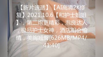 【新片速遞】【AI高清2K修复】2021.10.6【和护士姐姐】，第二炮更精彩，泡良达人，极品护士女神，酒店相会偷情，美胸翘臀[626MB/MP4/41:40]