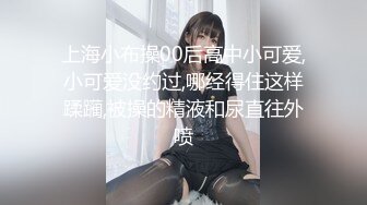 上海小布操00后高中小可爱,小可爱没约过,哪经得住这样蹂躏,被操的精液和尿直往外喷