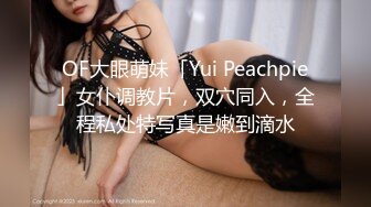 OF大眼萌妹「Yui Peachpie」女仆调教片，双穴同入，全程私处特写真是嫩到滴水