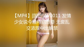 【MP4】[国产]AV0011 发情少女说今晚特别想要 无套乱交浓厚中出解禁