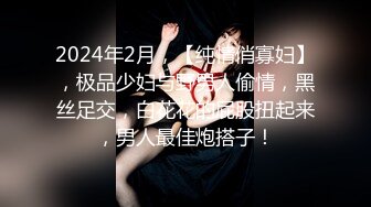 2024年2月，【纯情俏寡妇】，极品少妇与野男人偷情，黑丝足交，白花花的屁股扭起来，男人最佳炮搭子！