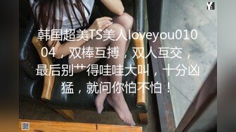 韩国超美TS美人loveyou01004，双棒互搏，双人互交，最后别艹得哇哇大叫，十分凶猛，就问你怕不怕！