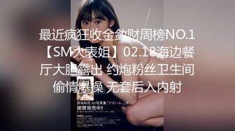 最近疯狂收金敛财周榜NO.1【SM大表姐】02.18海边餐厅大胆露出 约炮粉丝卫生间偷情爆操 无套后入内射