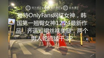 推特OnlyFans网红女神，韩国第一翘臀女神12.24最新作品，齐逼短裙丝袜美腿，两个男人轮流猛干 3P