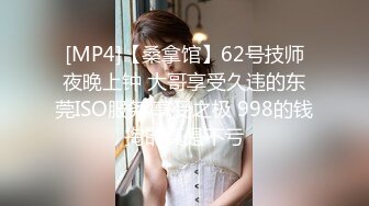 [MP4]【桑拿馆】62号技师夜晚上钟 大哥享受久违的东莞ISO服务 享受之极 998的钱掏的真是不亏