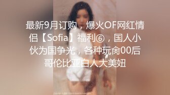 最新9月订购，爆火OF网红情侣【Sofia】福利⑥，国人小伙为国争光，各种玩肏00后哥伦比亚白人大美妞