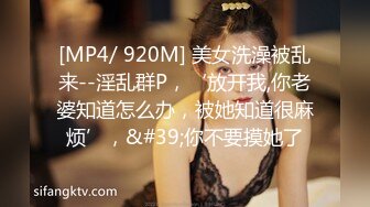 [MP4/ 920M] 美女洗澡被乱来--淫乱群P，‘放开我,你老婆知道怎么办，被她知道很麻烦’，&#39;你不要摸她了