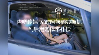 杏吧传媒 家政阿姨偷钱被抓到后用肉体来补偿