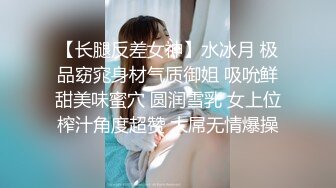 【长腿反差女神】水冰月 极品窈窕身材气质御姐 吸吮鲜甜美味蜜穴 圆润雪乳 女上位榨汁角度超赞 大屌无情爆操