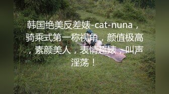 韩国绝美反差婊-cat-nuna，骑乘式第一称视角，颜值极高，素颜美人，表情超婊，叫声淫荡！