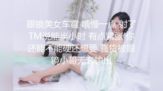 眼镜美女车震 哦慢一点 射了TM说能半小时 有点紧张 你还能不能硬还想要 骚货被眼镜小哥无套输出