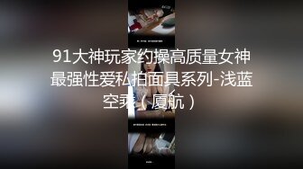 91大神玩家约操高质量女神最强性爱私拍面具系列-浅蓝空乘（厦航）