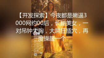 【开发探索】今夜都是嫩逼3000网约00后，长腿美女，一对吊钟大胸，大屌狂插穴，再度操服一个