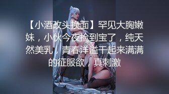 【小酒改头换面】罕见大胸嫩妹，小伙今夜捡到宝了，纯天然美乳，青春洋溢干起来满满的征服欲，真刺激