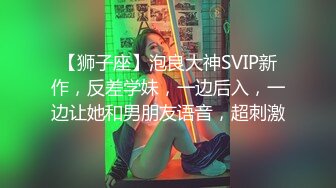 【狮子座】泡良大神SVIP新作，反差学妹，一边后入，一边让她和男朋友语音，超刺激