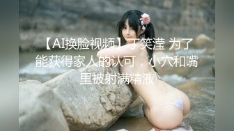 【AI换脸视频】丁笑滢 为了能获得家人的认可，小穴和嘴里被射满精液