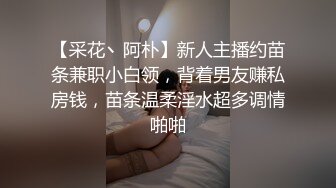 【采花丶阿朴】新人主播约苗条兼职小白领，背着男友赚私房钱，苗条温柔淫水超多调情啪啪