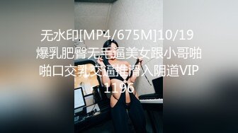 无水印[MP4/675M]10/19 爆乳肥臀无毛逼美女跟小哥啪啪口交乳交逼推滑入阴道VIP1196